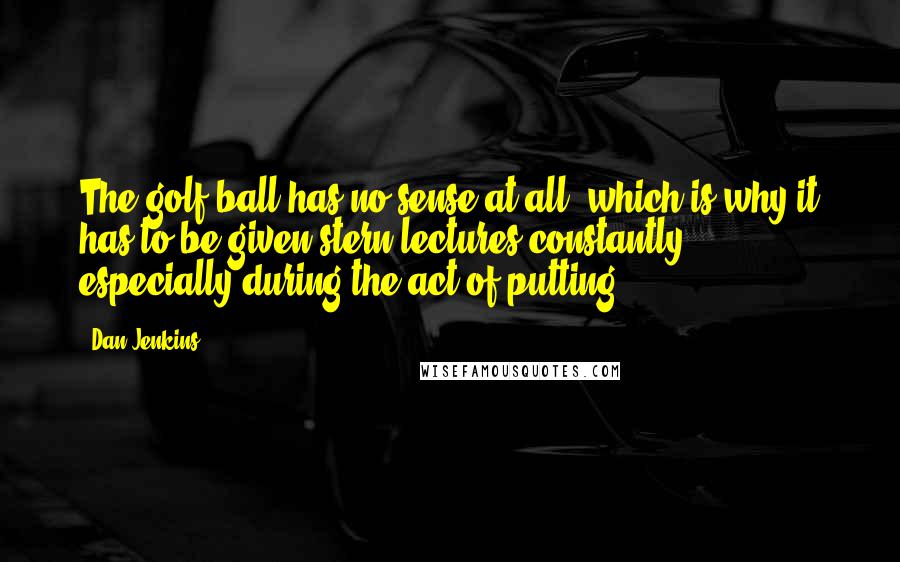 Dan Jenkins Quotes: The golf ball has no sense at all, which is why it has to be given stern lectures constantly, especially during the act of putting.