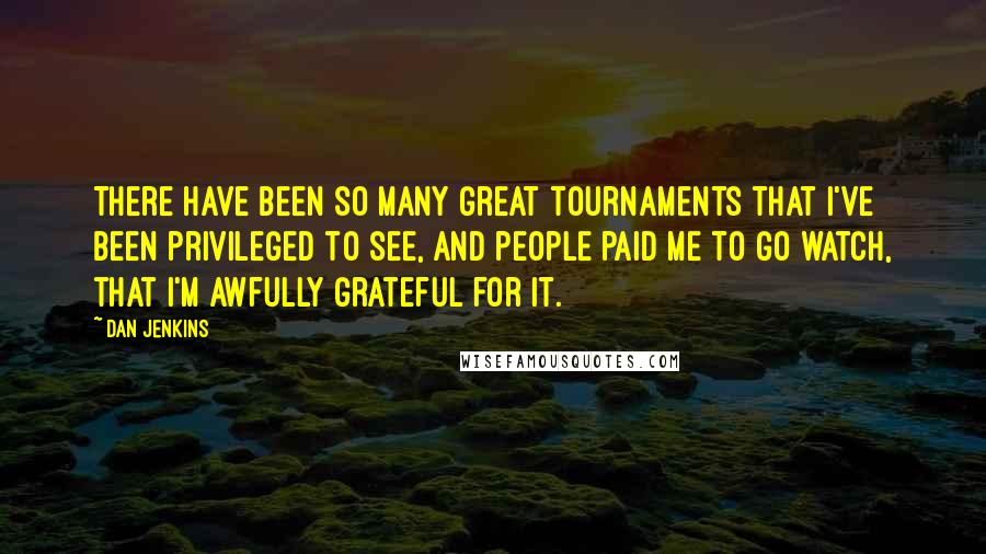 Dan Jenkins Quotes: There have been so many great tournaments that I've been privileged to see, and people paid me to go watch, that I'm awfully grateful for it.