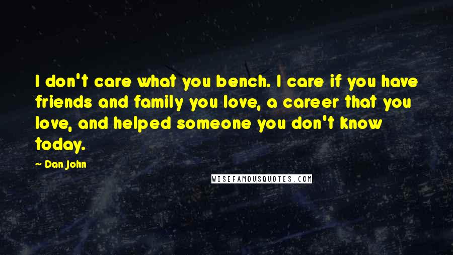 Dan John Quotes: I don't care what you bench. I care if you have friends and family you love, a career that you love, and helped someone you don't know today.
