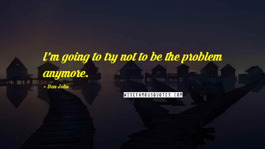 Dan John Quotes: I'm going to try not to be the problem anymore.