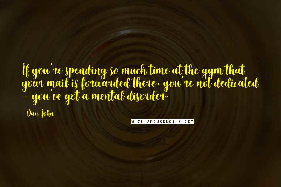 Dan John Quotes: If you're spending so much time at the gym that your mail is forwarded there, you're not dedicated - you've got a mental disorder.