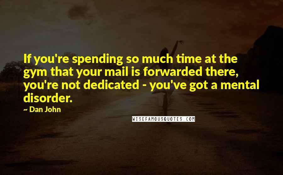 Dan John Quotes: If you're spending so much time at the gym that your mail is forwarded there, you're not dedicated - you've got a mental disorder.