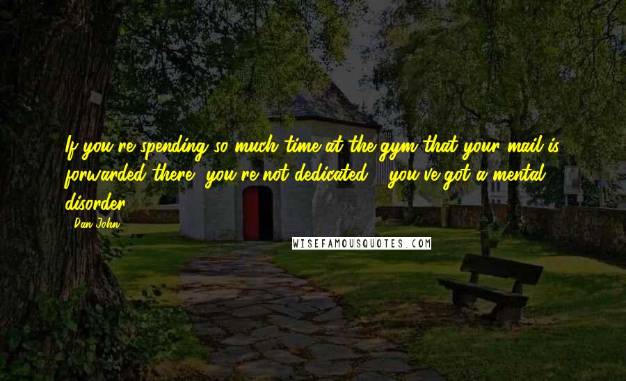 Dan John Quotes: If you're spending so much time at the gym that your mail is forwarded there, you're not dedicated - you've got a mental disorder.