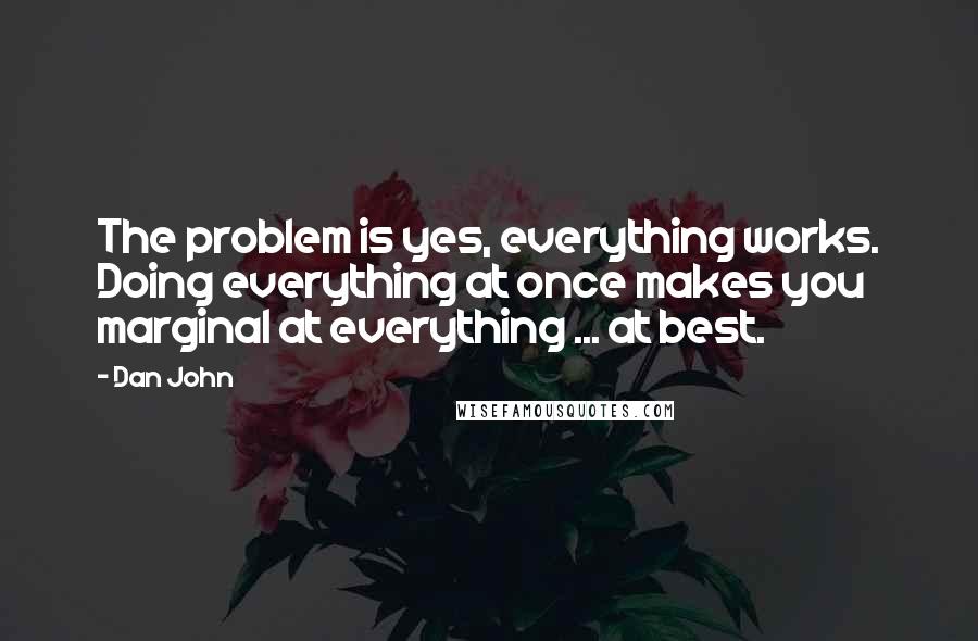 Dan John Quotes: The problem is yes, everything works. Doing everything at once makes you marginal at everything ... at best.