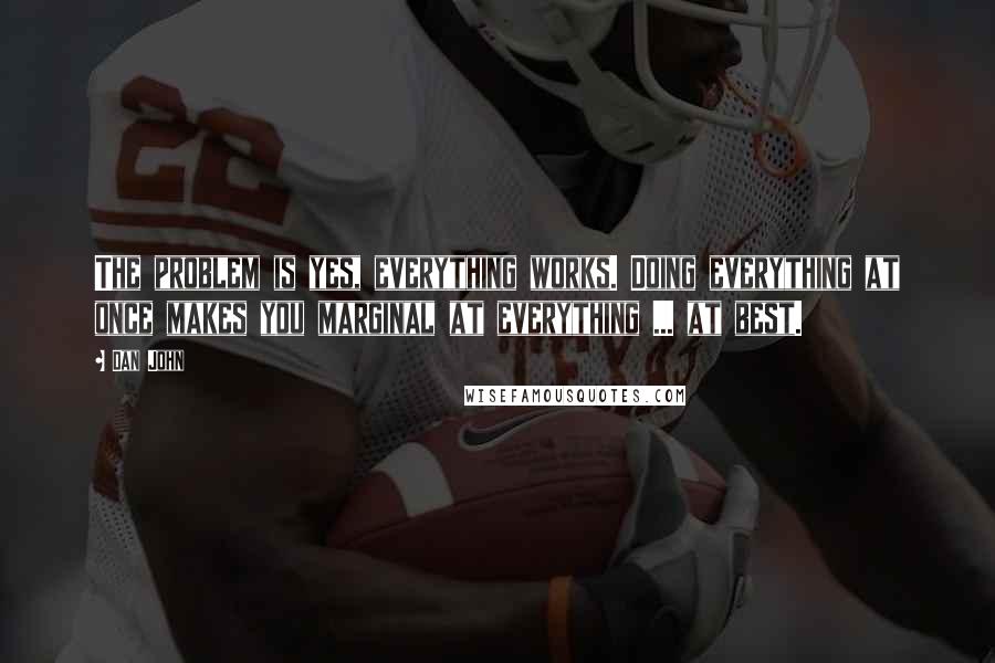 Dan John Quotes: The problem is yes, everything works. Doing everything at once makes you marginal at everything ... at best.