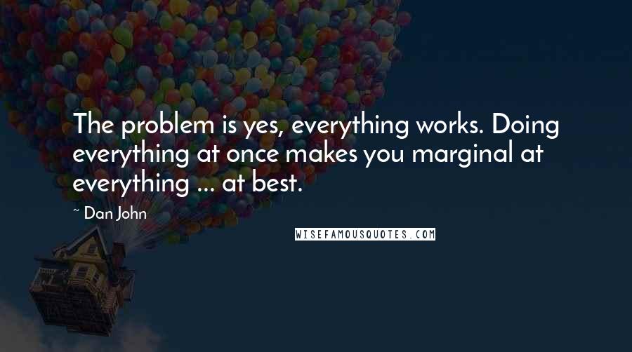 Dan John Quotes: The problem is yes, everything works. Doing everything at once makes you marginal at everything ... at best.