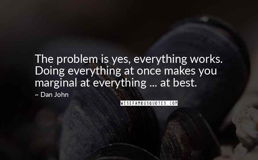 Dan John Quotes: The problem is yes, everything works. Doing everything at once makes you marginal at everything ... at best.