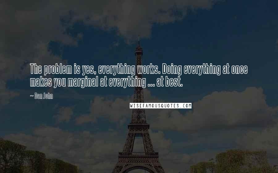 Dan John Quotes: The problem is yes, everything works. Doing everything at once makes you marginal at everything ... at best.