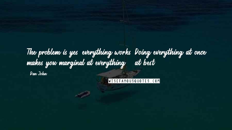 Dan John Quotes: The problem is yes, everything works. Doing everything at once makes you marginal at everything ... at best.