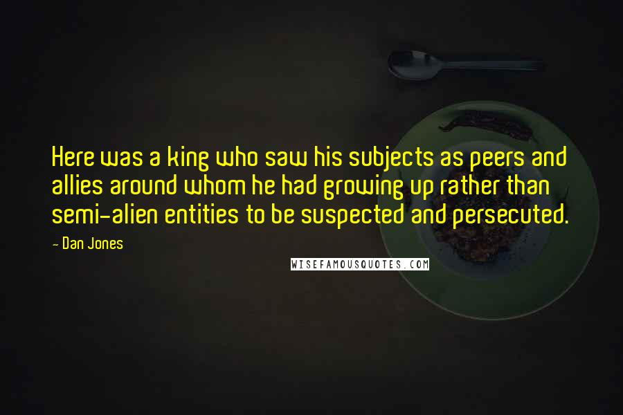 Dan Jones Quotes: Here was a king who saw his subjects as peers and allies around whom he had growing up rather than semi-alien entities to be suspected and persecuted.