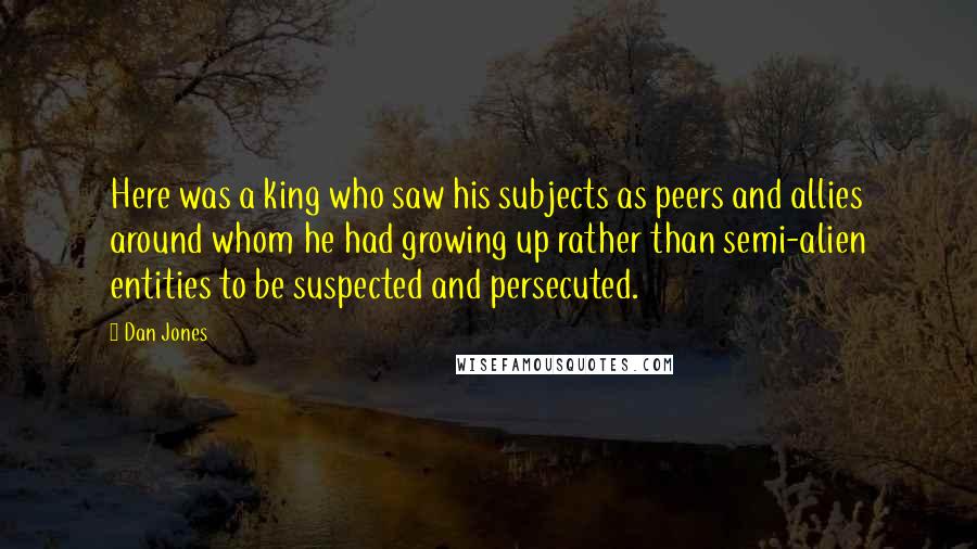 Dan Jones Quotes: Here was a king who saw his subjects as peers and allies around whom he had growing up rather than semi-alien entities to be suspected and persecuted.