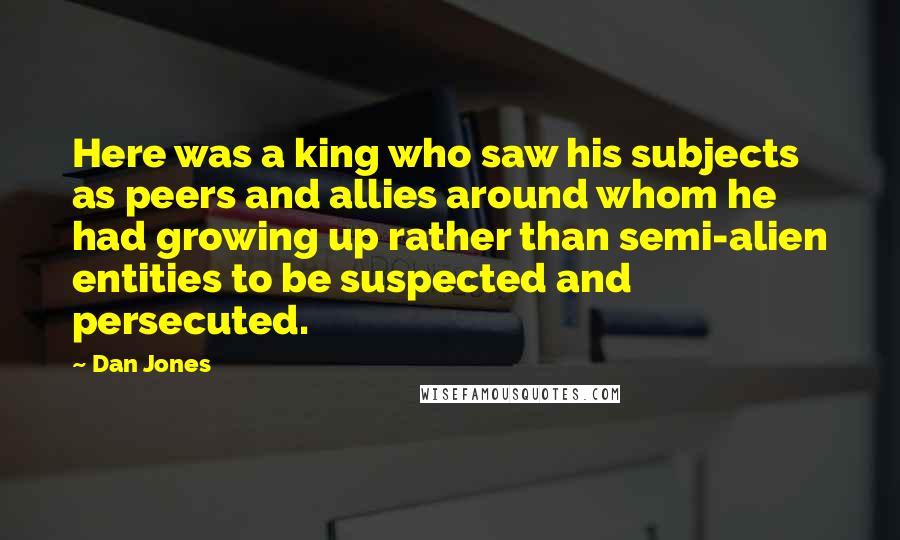 Dan Jones Quotes: Here was a king who saw his subjects as peers and allies around whom he had growing up rather than semi-alien entities to be suspected and persecuted.