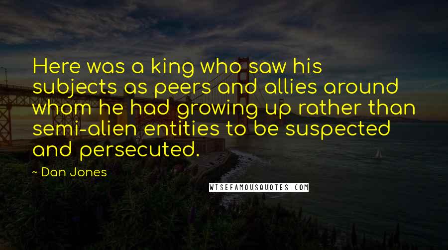 Dan Jones Quotes: Here was a king who saw his subjects as peers and allies around whom he had growing up rather than semi-alien entities to be suspected and persecuted.