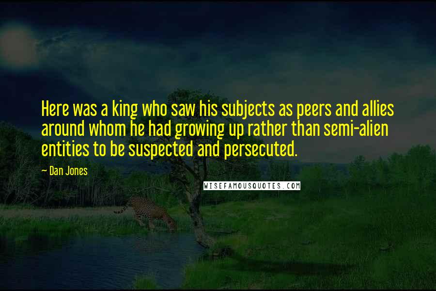 Dan Jones Quotes: Here was a king who saw his subjects as peers and allies around whom he had growing up rather than semi-alien entities to be suspected and persecuted.