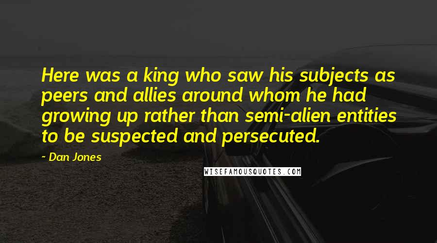 Dan Jones Quotes: Here was a king who saw his subjects as peers and allies around whom he had growing up rather than semi-alien entities to be suspected and persecuted.