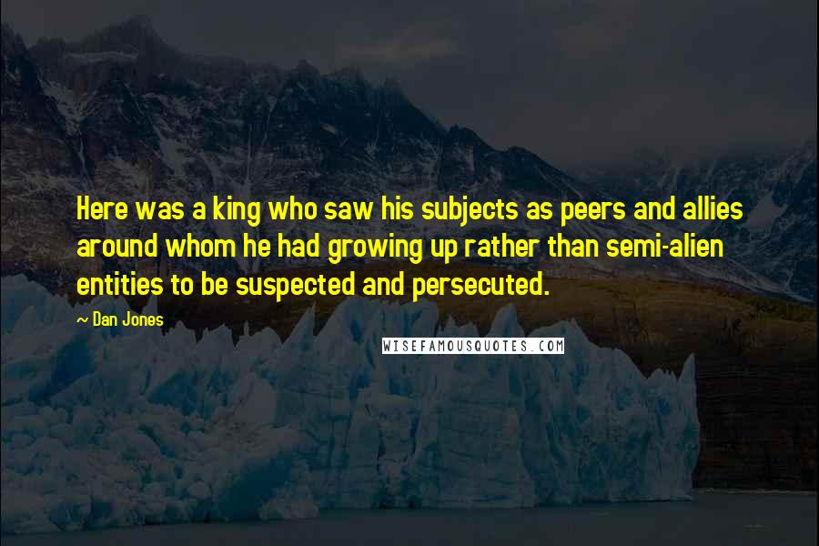 Dan Jones Quotes: Here was a king who saw his subjects as peers and allies around whom he had growing up rather than semi-alien entities to be suspected and persecuted.