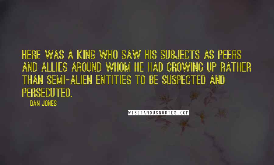 Dan Jones Quotes: Here was a king who saw his subjects as peers and allies around whom he had growing up rather than semi-alien entities to be suspected and persecuted.