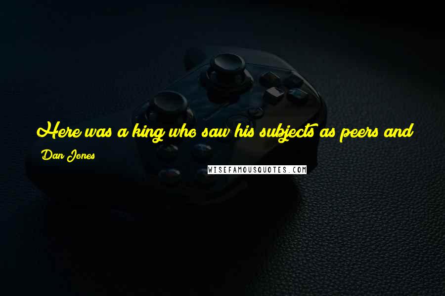 Dan Jones Quotes: Here was a king who saw his subjects as peers and allies around whom he had growing up rather than semi-alien entities to be suspected and persecuted.