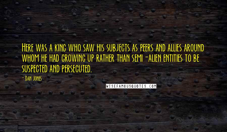 Dan Jones Quotes: Here was a king who saw his subjects as peers and allies around whom he had growing up rather than semi-alien entities to be suspected and persecuted.