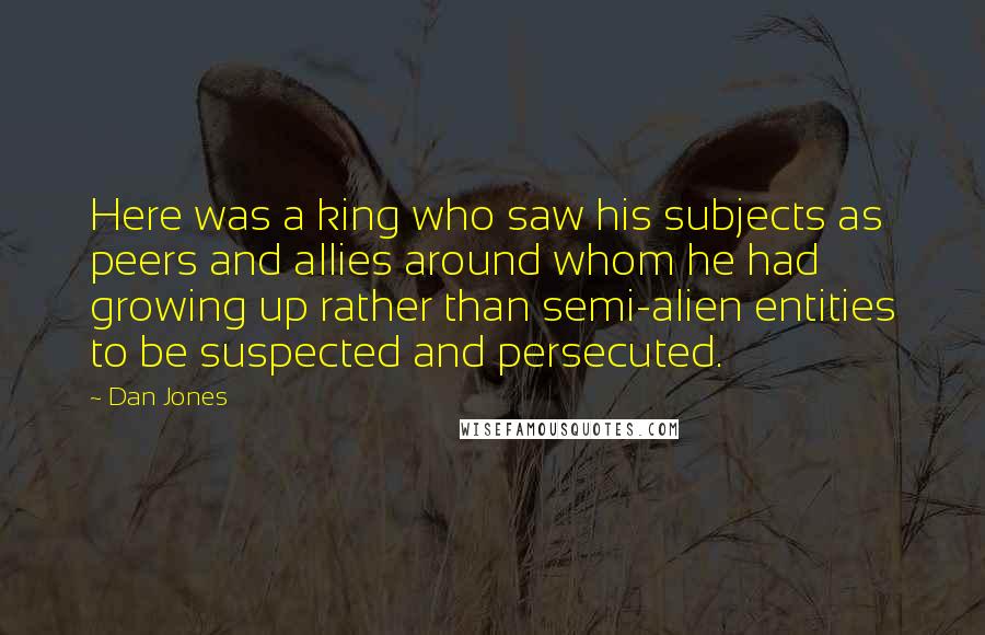 Dan Jones Quotes: Here was a king who saw his subjects as peers and allies around whom he had growing up rather than semi-alien entities to be suspected and persecuted.