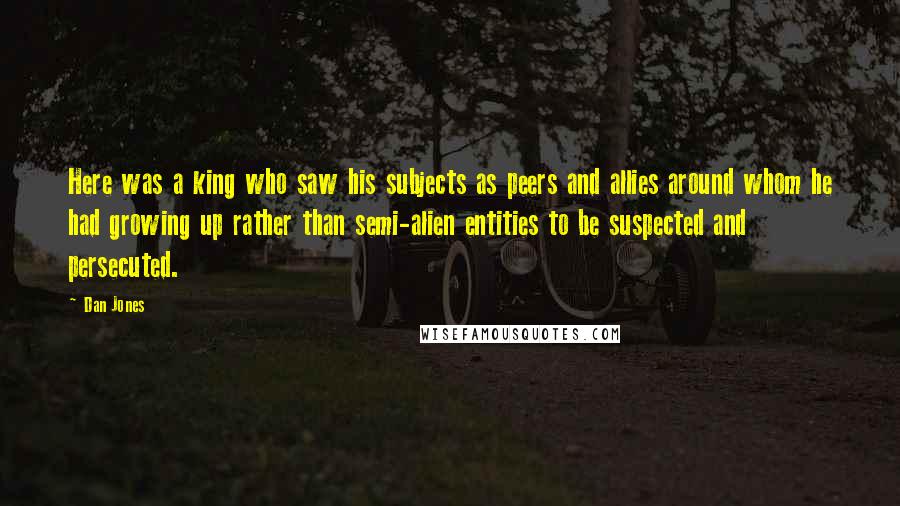 Dan Jones Quotes: Here was a king who saw his subjects as peers and allies around whom he had growing up rather than semi-alien entities to be suspected and persecuted.