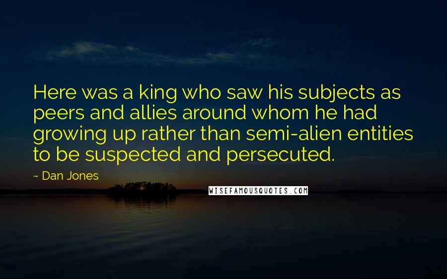 Dan Jones Quotes: Here was a king who saw his subjects as peers and allies around whom he had growing up rather than semi-alien entities to be suspected and persecuted.