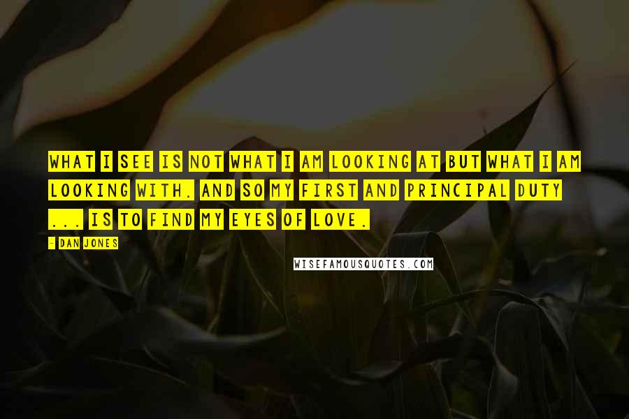 Dan Jones Quotes: What I see is not what I am looking at but what I am looking with. And so my first and principal duty ... is to find my eyes of love.