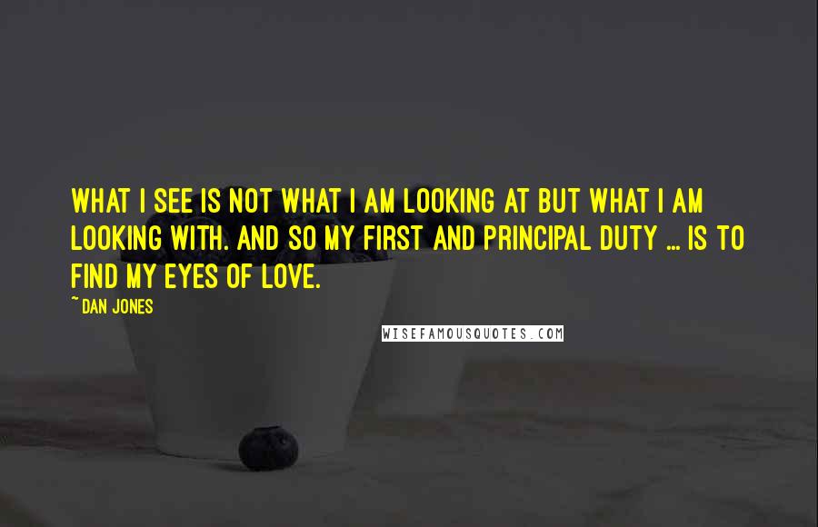 Dan Jones Quotes: What I see is not what I am looking at but what I am looking with. And so my first and principal duty ... is to find my eyes of love.