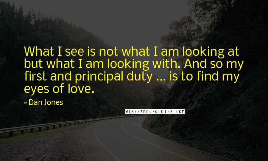 Dan Jones Quotes: What I see is not what I am looking at but what I am looking with. And so my first and principal duty ... is to find my eyes of love.