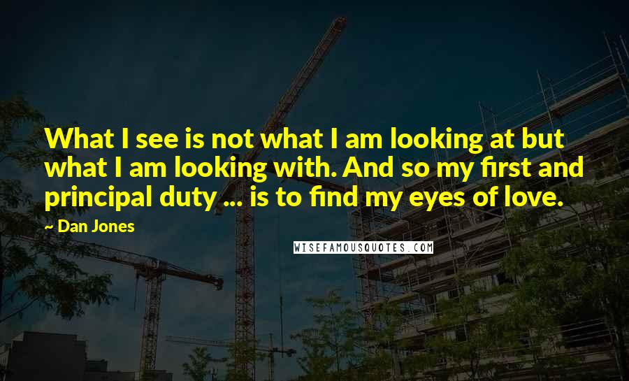 Dan Jones Quotes: What I see is not what I am looking at but what I am looking with. And so my first and principal duty ... is to find my eyes of love.