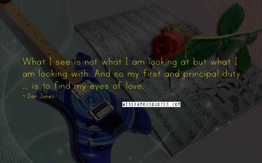 Dan Jones Quotes: What I see is not what I am looking at but what I am looking with. And so my first and principal duty ... is to find my eyes of love.