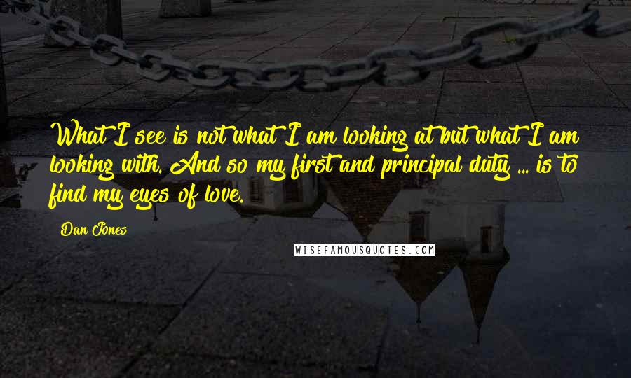 Dan Jones Quotes: What I see is not what I am looking at but what I am looking with. And so my first and principal duty ... is to find my eyes of love.