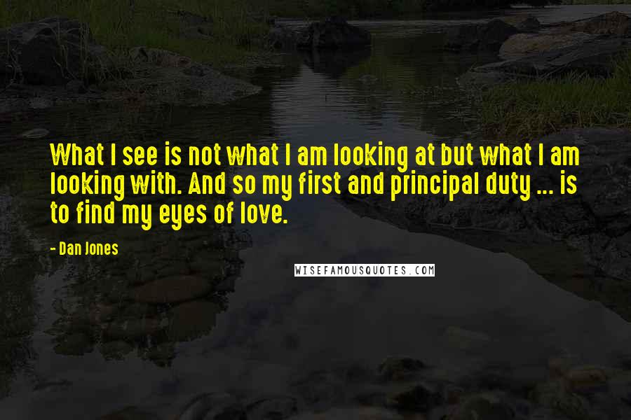 Dan Jones Quotes: What I see is not what I am looking at but what I am looking with. And so my first and principal duty ... is to find my eyes of love.