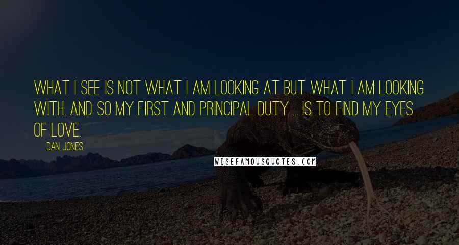 Dan Jones Quotes: What I see is not what I am looking at but what I am looking with. And so my first and principal duty ... is to find my eyes of love.