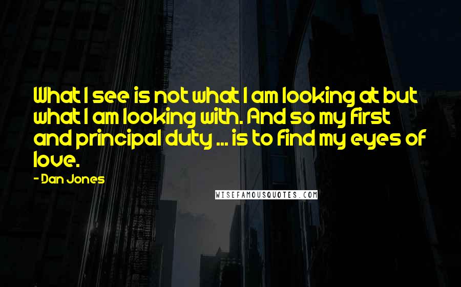 Dan Jones Quotes: What I see is not what I am looking at but what I am looking with. And so my first and principal duty ... is to find my eyes of love.