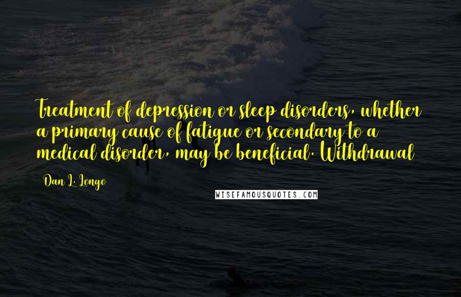 Dan L. Longo Quotes: Treatment of depression or sleep disorders, whether a primary cause of fatigue or secondary to a medical disorder, may be beneficial. Withdrawal