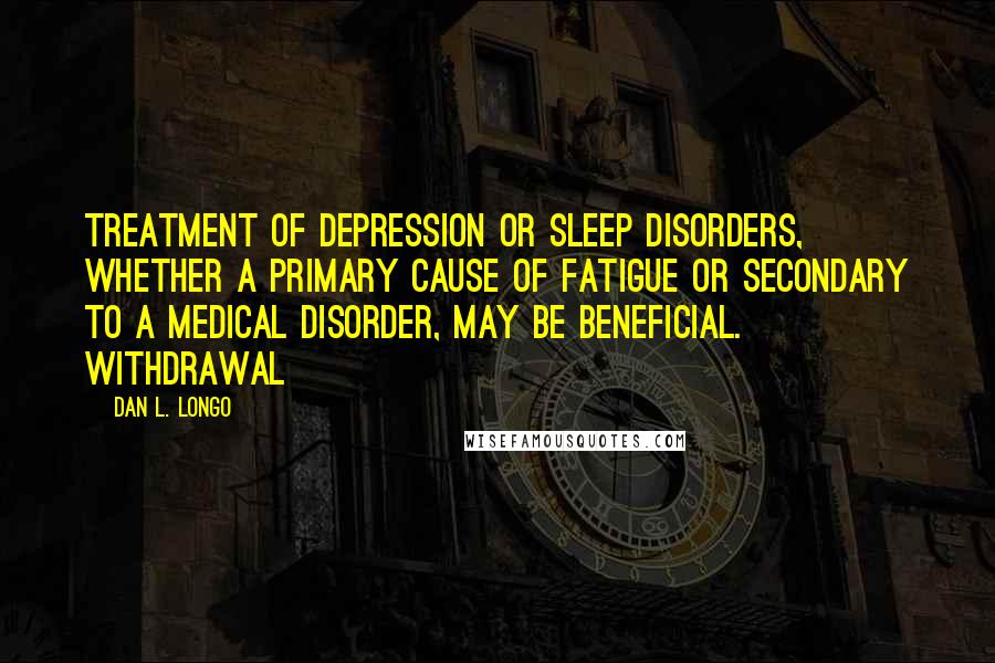 Dan L. Longo Quotes: Treatment of depression or sleep disorders, whether a primary cause of fatigue or secondary to a medical disorder, may be beneficial. Withdrawal