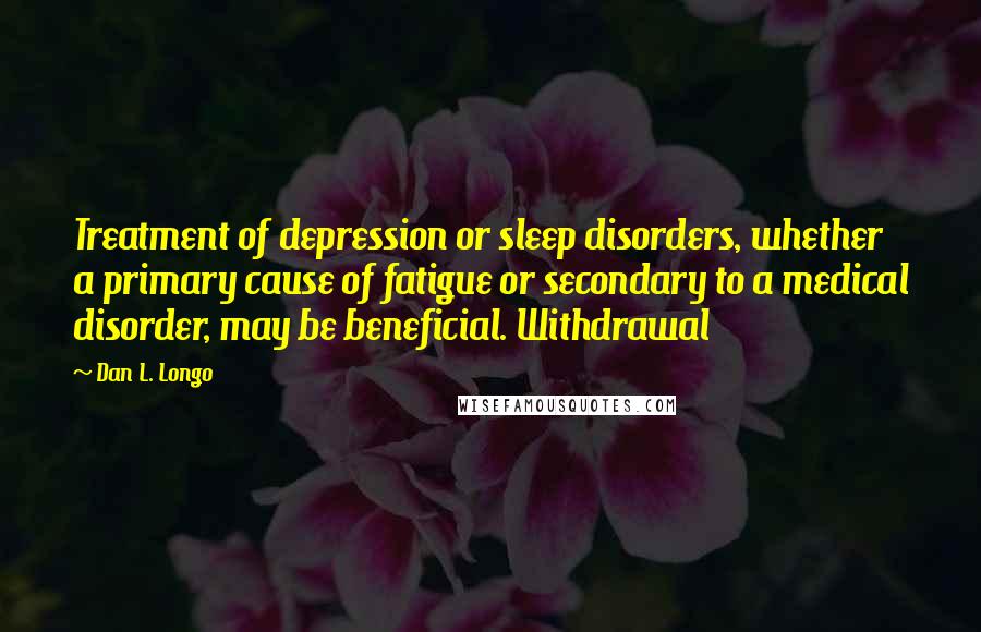 Dan L. Longo Quotes: Treatment of depression or sleep disorders, whether a primary cause of fatigue or secondary to a medical disorder, may be beneficial. Withdrawal