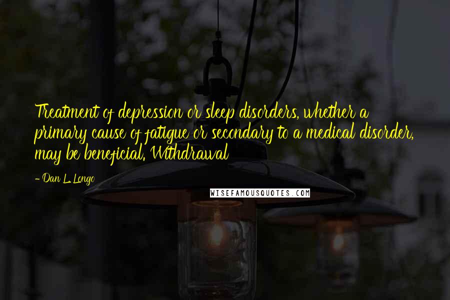 Dan L. Longo Quotes: Treatment of depression or sleep disorders, whether a primary cause of fatigue or secondary to a medical disorder, may be beneficial. Withdrawal