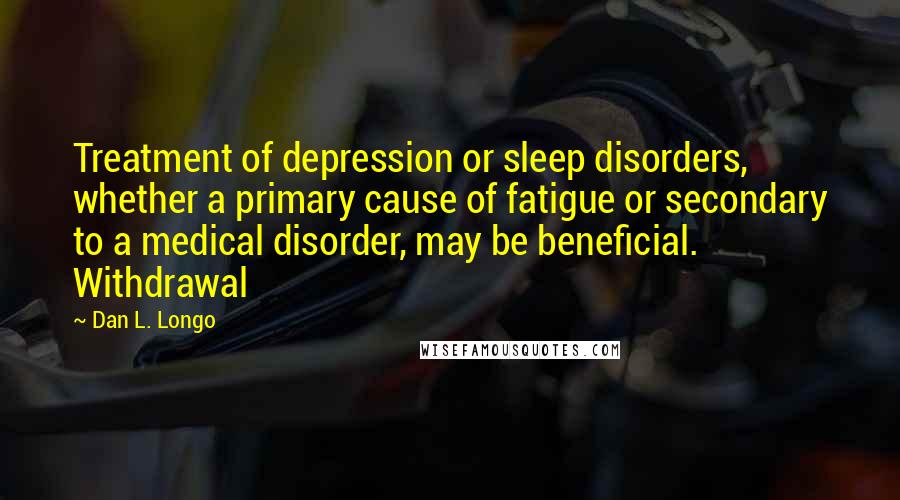 Dan L. Longo Quotes: Treatment of depression or sleep disorders, whether a primary cause of fatigue or secondary to a medical disorder, may be beneficial. Withdrawal