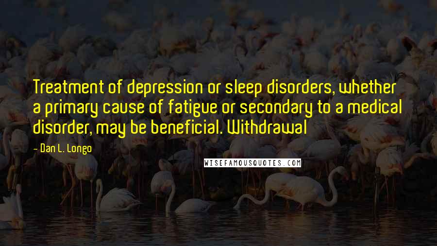 Dan L. Longo Quotes: Treatment of depression or sleep disorders, whether a primary cause of fatigue or secondary to a medical disorder, may be beneficial. Withdrawal