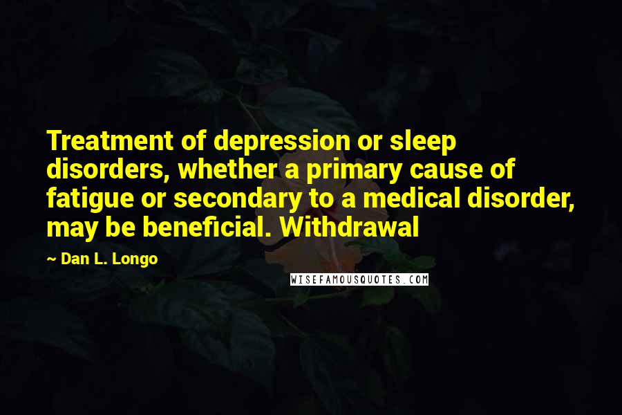 Dan L. Longo Quotes: Treatment of depression or sleep disorders, whether a primary cause of fatigue or secondary to a medical disorder, may be beneficial. Withdrawal