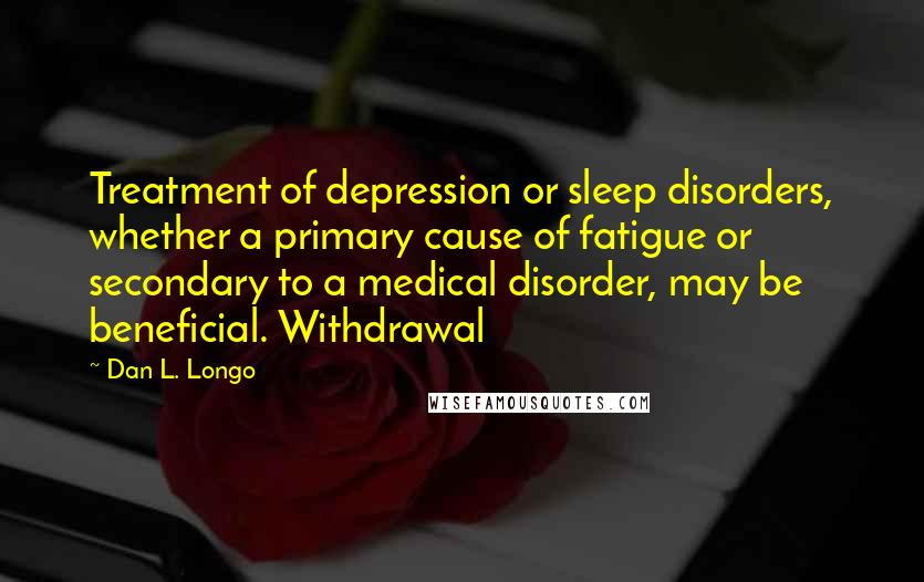 Dan L. Longo Quotes: Treatment of depression or sleep disorders, whether a primary cause of fatigue or secondary to a medical disorder, may be beneficial. Withdrawal