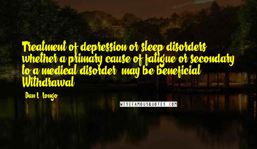 Dan L. Longo Quotes: Treatment of depression or sleep disorders, whether a primary cause of fatigue or secondary to a medical disorder, may be beneficial. Withdrawal