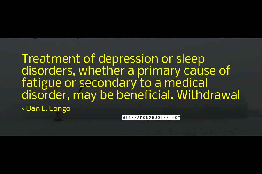 Dan L. Longo Quotes: Treatment of depression or sleep disorders, whether a primary cause of fatigue or secondary to a medical disorder, may be beneficial. Withdrawal