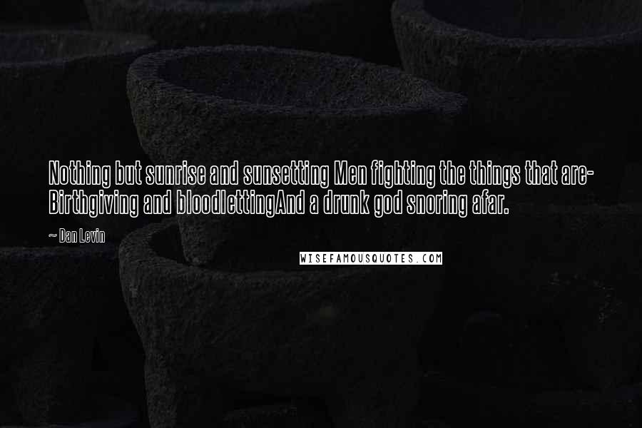 Dan Levin Quotes: Nothing but sunrise and sunsetting Men fighting the things that are- Birthgiving and bloodlettingAnd a drunk god snoring afar.