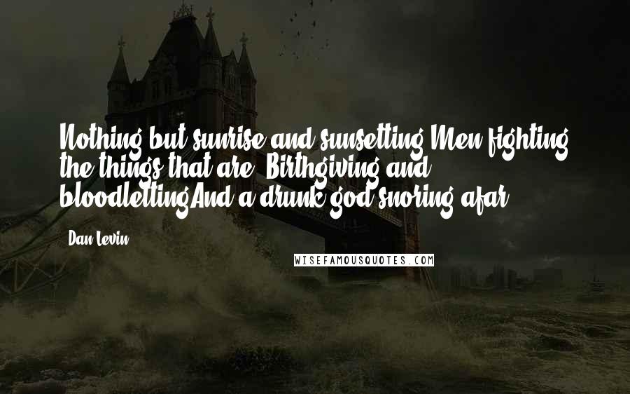 Dan Levin Quotes: Nothing but sunrise and sunsetting Men fighting the things that are- Birthgiving and bloodlettingAnd a drunk god snoring afar.