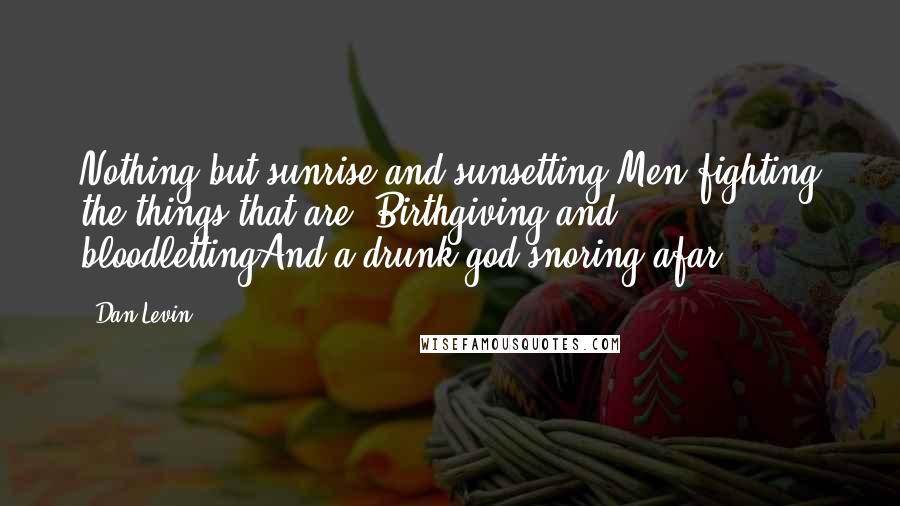 Dan Levin Quotes: Nothing but sunrise and sunsetting Men fighting the things that are- Birthgiving and bloodlettingAnd a drunk god snoring afar.