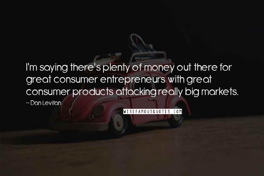 Dan Levitan Quotes: I'm saying there's plenty of money out there for great consumer entrepreneurs with great consumer products attacking really big markets.