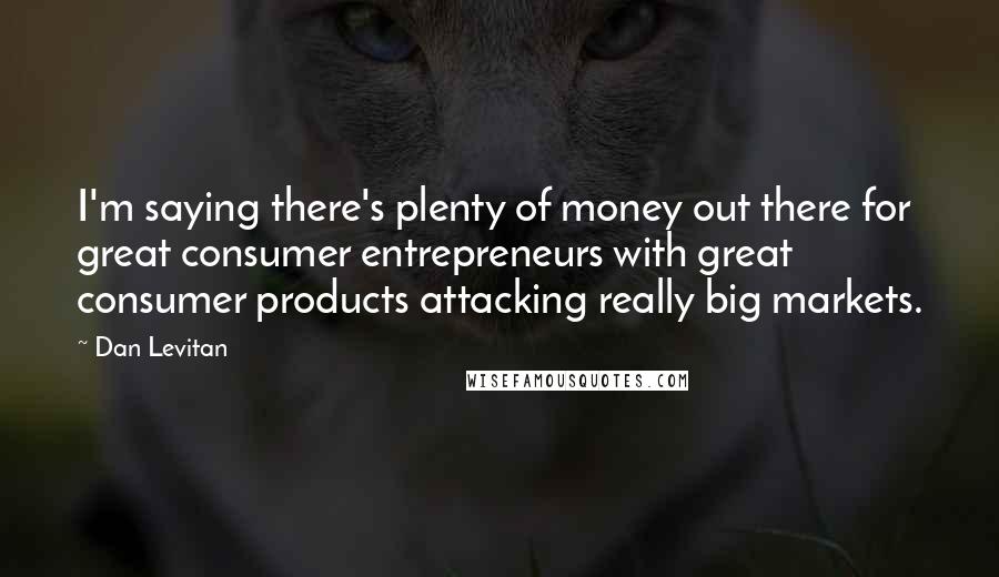 Dan Levitan Quotes: I'm saying there's plenty of money out there for great consumer entrepreneurs with great consumer products attacking really big markets.